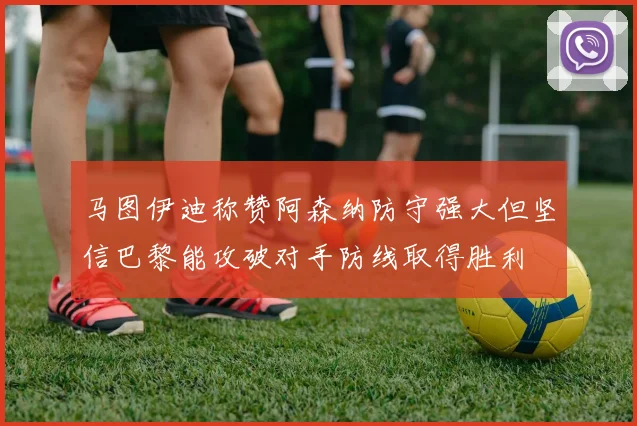 马图伊迪称赞阿森纳防守强大但坚信巴黎能攻破对手防线取得胜利