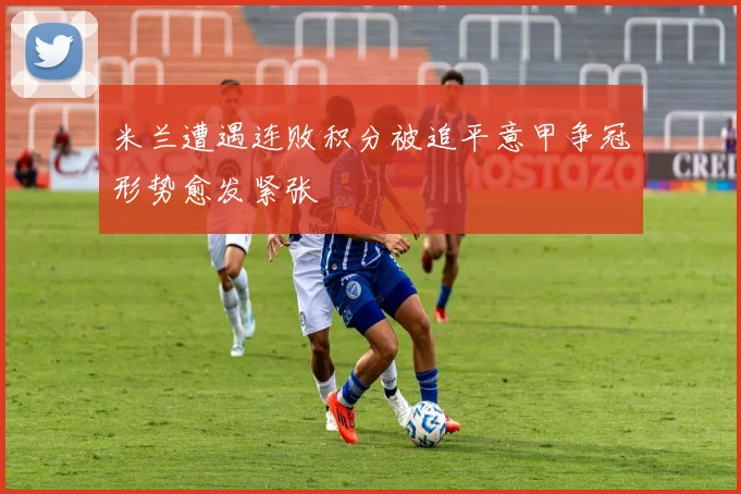 米兰遭遇连败积分被追平意甲争冠形势愈发紧张