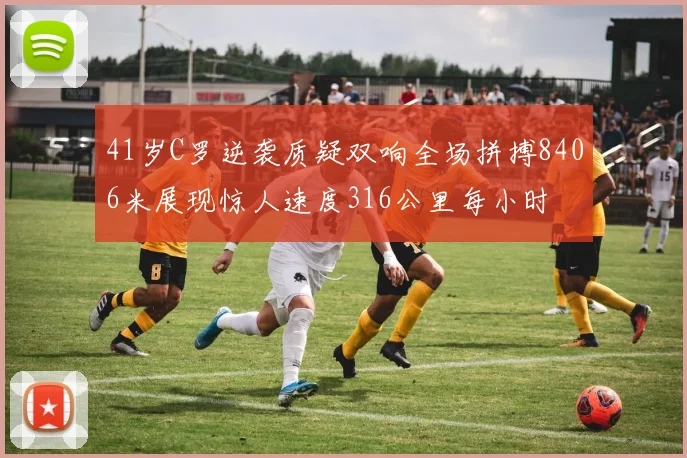41岁C罗逆袭质疑双响全场拼搏8406米展现惊人速度316公里每小时