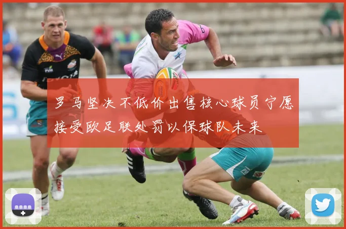 罗马坚决不低价出售核心球员宁愿接受欧足联处罚以保球队未来