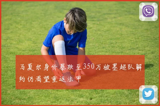 马夏尔身价暴跌至350万被墨超队解约仍渴望重返法甲