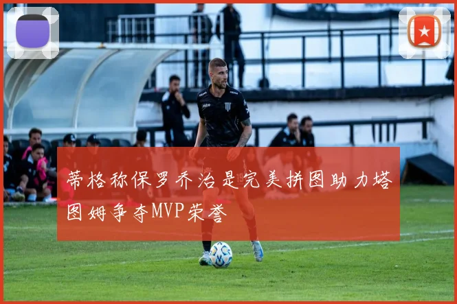蒂格称保罗乔治是完美拼图助力塔图姆争夺MVP荣誉
