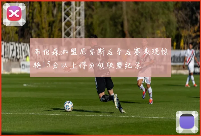 布伦森加盟尼克斯后季后赛表现惊艳15分以上得分创联盟纪录