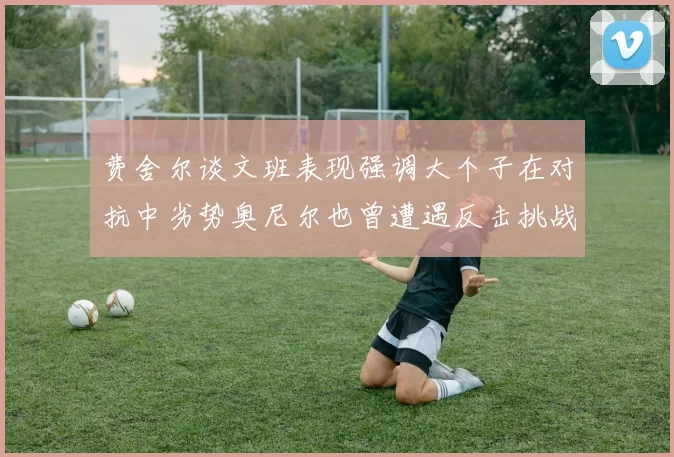 费舍尔谈文班表现强调大个子在对抗中劣势奥尼尔也曾遭遇反击挑战