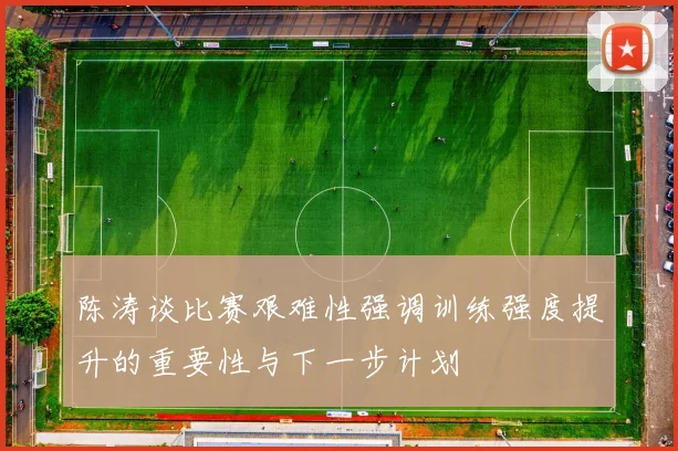 陈涛谈比赛艰难性强调训练强度提升的重要性与下一步计划