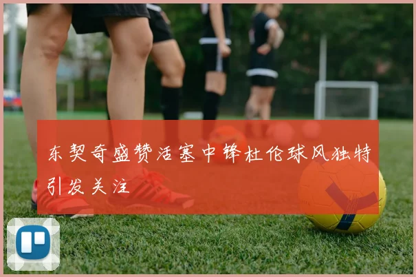 东契奇盛赞活塞中锋杜伦球风独特引发关注