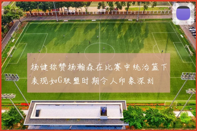 杨健称赞杨瀚森在比赛中统治篮下表现如G联盟时期令人印象深刻