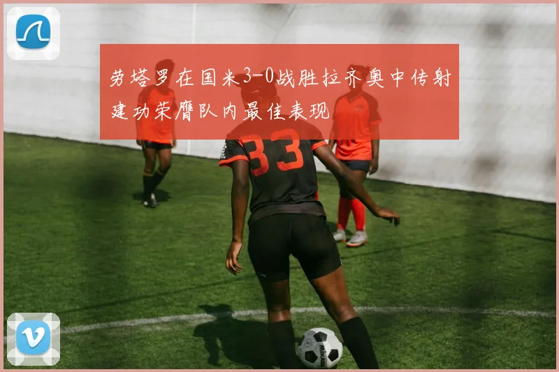 劳塔罗在国米3-0战胜拉齐奥中传射建功荣膺队内最佳表现