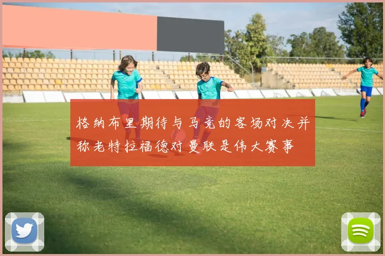 格纳布里期待与马竞的客场对决并称老特拉福德对曼联是伟大赛事