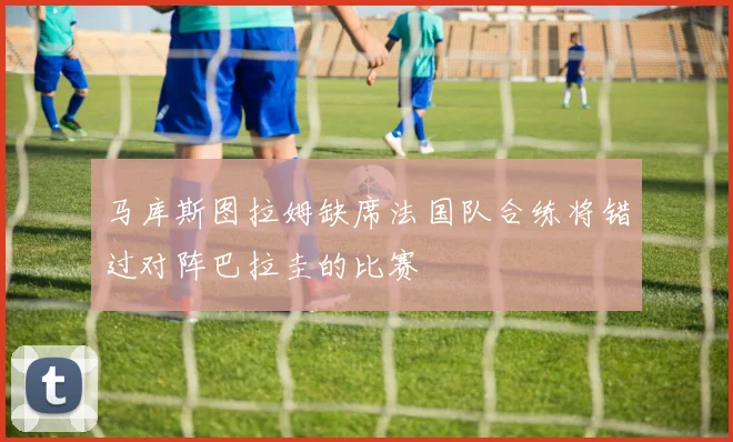 马库斯图拉姆缺席法国队合练将错过对阵巴拉圭的比赛