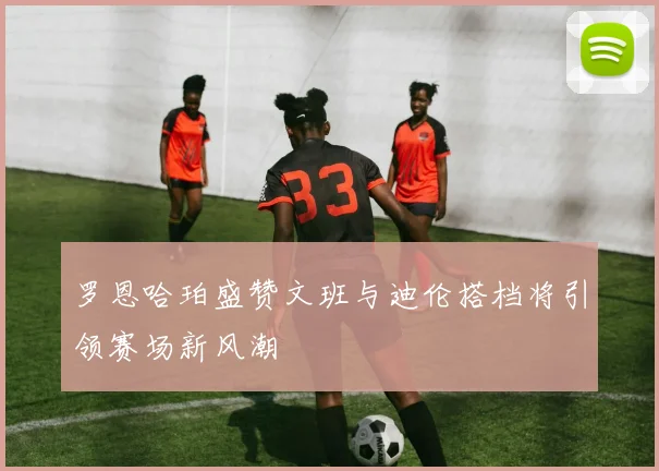 罗恩哈珀盛赞文班与迪伦搭档将引领赛场新风潮