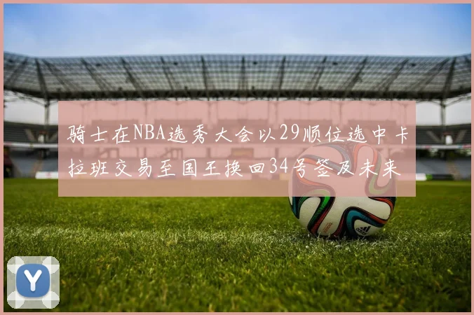 骑士在NBA选秀大会以29顺位选中卡拉班交易至国王换回34号签及未来一轮选秀权