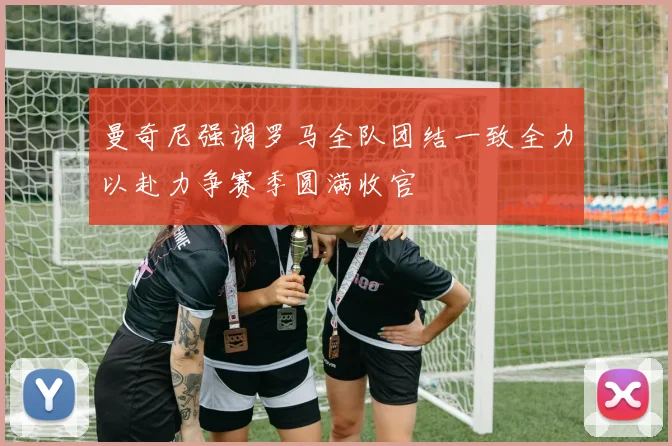 曼奇尼强调罗马全队团结一致全力以赴力争赛季圆满收官