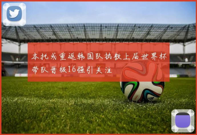 本托或重返韩国队执教上届世界杯带队晋级16强引关注