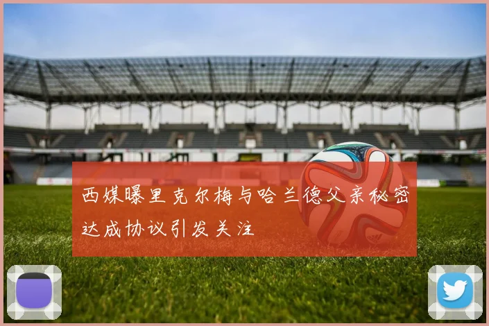 西媒曝里克尔梅与哈兰德父亲秘密达成协议引发关注