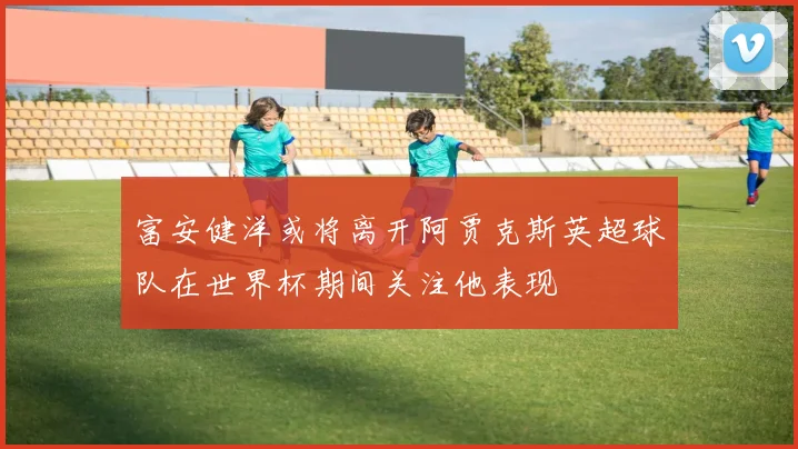 富安健洋或将离开阿贾克斯英超球队在世界杯期间关注他表现