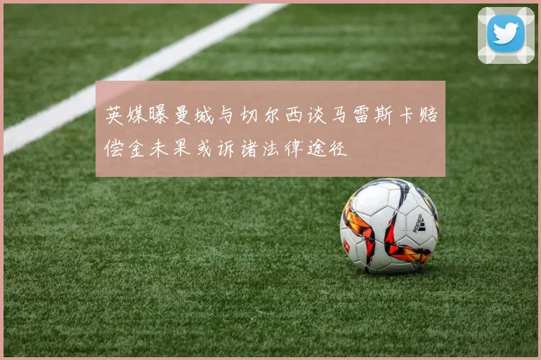 英媒曝曼城与切尔西谈马雷斯卡赔偿金未果或诉诸法律途径