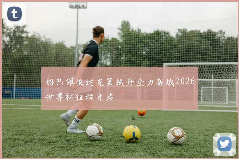 姆巴佩抵达克莱枫丹全力备战2026世界杯征程开启
